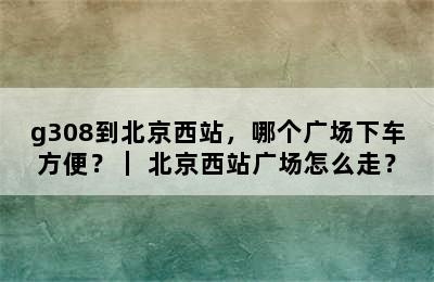 g308到北京西站，哪个广场下车方便？｜ 北京西站广场怎么走？